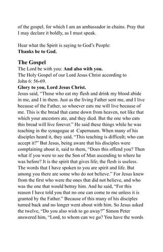 of the gospel, for which I am an ambassador in chains. Pray that
I may declare it boldly, as I must speak.

Hear what the Spirit is saying to God’s People:
Thanks be to God.

The Gospel
The Lord be with you: And also with you.
The Holy Gospel of our Lord Jesus Christ according to
John 6: 56-69.
Glory to you, Lord Jesus Christ.
Jesus said, “Those who eat my flesh and drink my blood abide
in me, and I in them. Just as the living Father sent me, and I live
because of the Father, so whoever eats me will live because of
me. This is the bread that came down from heaven, not like that
which your ancestors ate, and they died. But the one who eats
this bread will live forever.” He said these things while he was
teaching in the synagogue at Capernaum. When many of his
disciples heard it, they said, “This teaching is difficult; who can
accept it?” But Jesus, being aware that his disciples were
complaining about it, said to them, “Does this offend you? Then
what if you were to see the Son of Man ascending to where he
was before? It is the spirit that gives life; the flesh is useless.
The words that I have spoken to you are spirit and life. But
among you there are some who do not believe.” For Jesus knew
from the first who were the ones that did not believe, and who
was the one that would betray him. And he said, “For this
reason I have told you that no one can come to me unless it is
granted by the Father.” Because of this many of his disciples
turned back and no longer went about with him. So Jesus asked
the twelve, “Do you also wish to go away?” Simon Peter
answered him, “Lord, to whom can we go? You have the words
 