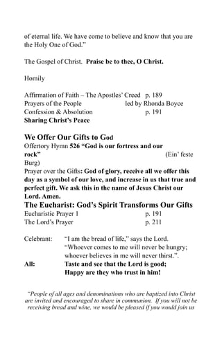 of eternal life. We have come to believe and know that you are
the Holy One of God.”

The Gospel of Christ. Praise be to thee, O Christ.

Homily

Affirmation of Faith – The Apostles’ Creed p. 189
Prayers of the People                led by Rhonda Boyce
Confession & Absolution                     p. 191
Sharing Christ’s Peace

We Offer Our Gifts to God
Offertory Hymn 526 “God is our fortress and our
rock”                                                (Ein’ feste
Burg)
Prayer over the Gifts: God of glory, receive all we offer this
day as a symbol of our love, and increase in us that true and
perfect gift. We ask this in the name of Jesus Christ our
Lord. Amen.
The Eucharist: God’s Spirit Transforms Our Gifts
Eucharistic Prayer 1                           p. 191
The Lord’s Prayer                              p. 211

Celebrant:     “I am the bread of life,” says the Lord.
               “Whoever comes to me will never be hungry;
               whoever believes in me will never thirst.”.
All:           Taste and see that the Lord is good;
               Happy are they who trust in him!


 “People of all ages and denominations who are baptized into Christ
are invited and encouraged to share in communion. If you will not be
 receiving bread and wine, we would be pleased if you would join us
 
