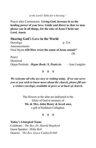 at the Lord’s Table for a blessing.”

Prayer after Communion: Living God, increase in us the
healing power of your love. Guide and direct us that we may
please you in all things, for the sake of Jesus Christ our
Lord. Amen.

Sharing God’s Love in the World
Doxology                                p. 214
Announcements
Final Hymn 620 How sweet the name of Jesus sounds”
       `                                        (St.
Peter)
Dismissal
Organ Postlude Organ Book: X. Pasticcio     – Jean Langlais

                             

We welcome all who are new or visiting today. If we can serve
you or you wish to know more about the church, please fill out
  a visitors envelope, available in pews or at back of church.


          The flowers at the altar are dedicated to the
                  Glory of God in memory of
           Mr. & Mrs. John Henry & loved ones,
                 a gift of Kathleen Callaghan.

                             

Today’s Liturgical Team:
Celebrant: The Rev. Dr. Harold Shepherd
Guest Speaker: Hilda Bell
Deacon: The Rev. Grace Caldwell-Hill
 