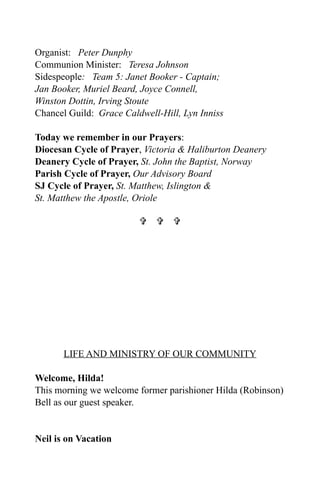 Organist: Peter Dunphy
Communion Minister: Teresa Johnson
Sidespeople: Team 5: Janet Booker - Captain;
Jan Booker, Muriel Beard, Joyce Connell,
Winston Dottin, Irving Stoute
Chancel Guild: Grace Caldwell-Hill, Lyn Inniss

Today we remember in our Prayers:
Diocesan Cycle of Prayer, Victoria & Haliburton Deanery
Deanery Cycle of Prayer, St. John the Baptist, Norway
Parish Cycle of Prayer, Our Advisory Board
SJ Cycle of Prayer, St. Matthew, Islington &
St. Matthew the Apostle, Oriole

                           




       LIFE AND MINISTRY OF OUR COMMUNITY

Welcome, Hilda!
This morning we welcome former parishioner Hilda (Robinson)
Bell as our guest speaker.


Neil is on Vacation
 