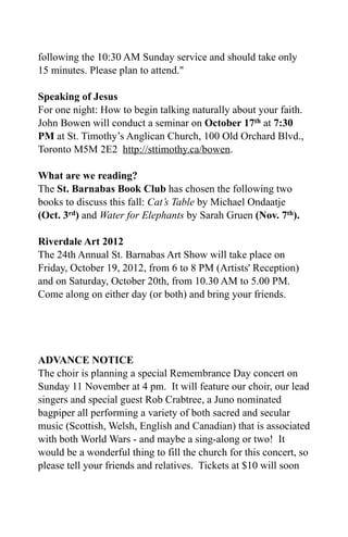 following the 10:30 AM Sunday service and should take only
15 minutes. Please plan to attend."

Speaking of Jesus
For one night: How to begin talking naturally about your faith.
John Bowen will conduct a seminar on October 17th at 7:30
PM at St. Timothy’s Anglican Church, 100 Old Orchard Blvd.,
Toronto M5M 2E2 http://sttimothy.ca/bowen.

What are we reading?
The St. Barnabas Book Club has chosen the following two
books to discuss this fall: Cat’s Table by Michael Ondaatje
(Oct. 3rd) and Water for Elephants by Sarah Gruen (Nov. 7th).

Riverdale Art 2012
The 24th Annual St. Barnabas Art Show will take place on
Friday, October 19, 2012, from 6 to 8 PM (Artists' Reception)
and on Saturday, October 20th, from 10.30 AM to 5.00 PM.
Come along on either day (or both) and bring your friends.




ADVANCE NOTICE
The choir is planning a special Remembrance Day concert on
Sunday 11 November at 4 pm. It will feature our choir, our lead
singers and special guest Rob Crabtree, a Juno nominated
bagpiper all performing a variety of both sacred and secular
music (Scottish, Welsh, English and Canadian) that is associated
with both World Wars - and maybe a sing-along or two! It
would be a wonderful thing to fill the church for this concert, so
please tell your friends and relatives. Tickets at $10 will soon
 