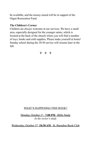 be available, and the money raised will be in support of the
Organ Restoration Fund.

The Children's Corner
Children are always welcome at our services. We have a small
area, especially designed for the younger saints, which is
located at the back of the church where you will find a number
of toys, books and craft supplies. Please make yourself at home!
Sunday school during the 10:30 service will resume later in the
fall.

                             




            WHAT’S HAPPENING THIS WEEK?

         Monday, October 1st 7:00 PM Bible Study
                   In the rector’s study

 Wednesday, October 3rd 10:30 AM St. Barnabas Book Club
 
