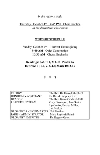 In the rector’s study

      Thursday, October 4th 7:45 PM Choir Practice
                In the downstairs choir room


                 WORSHIP SCHEDULE

        Sunday, October 7th Harvest Thanksgiving
              9:00 AM Quiet Communion
               10:30 AM Choral Eucharist

         Readings: Job 1: 1, 2: 1-10; Psalm 26
         Hebrews 1: 1-4, 2: 5-12; Mark 10: 2-16


                         




CLERGY                 The Rev. Dr. Harold Shepherd
HONORARY ASSISTANT     Fr. David Hoopes, OHC
DEACON                 The Rev. Grace Caldwell-Hill
LEADERSHIP TEAM        Gary Davenport, Jane Smith
                       Lyn Inniss, Everod Miller,
                       Jan Booker
ORGANIST & CHOIRMASTER Neil Houlton
PARISH ADMINISTRATOR    Mary Roycroft Ranni
ORGANIST EMERITUS       Dr. Eugene Gates
 