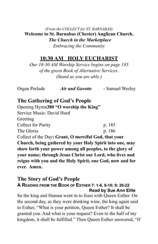 (From the COLLECT for ST. BARNABAS)
   Welcome to St. Barnabas (Chester) Anglican Church.
             The Church in the Marketplace
                Embracing the Community

           10:30 AM HOLY EUCHARIST
      Our 10:30 AM Worship Service begins on page 185
          of the green Book of Alternative Services.
                   (Stand as you are able.)

Organ Prelude          Air and Gavotte        - Samuel Wesley

The Gathering of God’s People
Opening Hymn380 “O worship the King”
Service Music: David Hurd
Greeting
Collect for Purity                        p. 185
The Gloria                                p. 186
Collect of the Day: Grant, O merciful God, that your
Church, being gathered by your Holy Spirit into one, may
show forth your power among all peoples, to the glory of
your name; through Jesus Christ our Lord, who lives and
reigns with you and the Holy Spirit, one God, now and for
ever. Amen.

The Story of God’s People
A READING FROM THE BOOK OF ESTHER 7: 1-6, 9-10; 9: 20-22
                                      Read by Sue Ann Elite
So the king and Haman went in to feast with Queen Esther. On
the second day, as they were drinking wine, the king again said
to Esther, “What is your petition, Queen Esther? It shall be
granted you. And what is your request? Even to the half of my
kingdom, it shall be fulfilled.” Then Queen Esther answered, “If
 