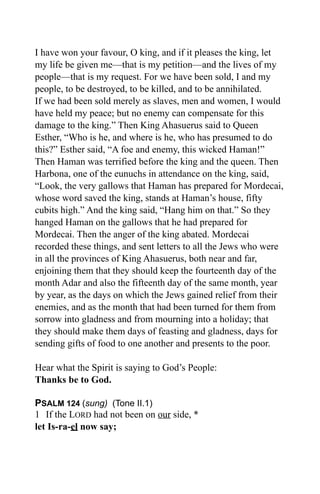 I have won your favour, O king, and if it pleases the king, let
my life be given me—that is my petition—and the lives of my
people—that is my request. For we have been sold, I and my
people, to be destroyed, to be killed, and to be annihilated.
If we had been sold merely as slaves, men and women, I would
have held my peace; but no enemy can compensate for this
damage to the king.” Then King Ahasuerus said to Queen
Esther, “Who is he, and where is he, who has presumed to do
this?” Esther said, “A foe and enemy, this wicked Haman!”
Then Haman was terrified before the king and the queen. Then
Harbona, one of the eunuchs in attendance on the king, said,
“Look, the very gallows that Haman has prepared for Mordecai,
whose word saved the king, stands at Haman’s house, fifty
cubits high.” And the king said, “Hang him on that.” So they
hanged Haman on the gallows that he had prepared for
Mordecai. Then the anger of the king abated. Mordecai
recorded these things, and sent letters to all the Jews who were
in all the provinces of King Ahasuerus, both near and far,
enjoining them that they should keep the fourteenth day of the
month Adar and also the fifteenth day of the same month, year
by year, as the days on which the Jews gained relief from their
enemies, and as the month that had been turned for them from
sorrow into gladness and from mourning into a holiday; that
they should make them days of feasting and gladness, days for
sending gifts of food to one another and presents to the poor.

Hear what the Spirit is saying to God’s People:
Thanks be to God.

PSALM 124 (sung) (Tone II.1)
1 If the LORD had not been on our side, *
let Is-ra-el now say;
 