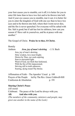 your foot causes you to stumble, cut it off; it is better for you to
enter life lame than to have two feet and to be thrown into hell.
And if your eye causes you to stumble, tear it out; it is better for
you to enter the kingdom of God with one eye than to have two
eyes and to be thrown into hell, where their worm never dies,
and the fire is never quenched. For everyone will be salted with
fire. Salt is good; but if salt has lost its saltiness, how can you
season it? Have salt in yourselves, and be at peace with one
another.”

The Gospel of Christ. Praise be to thee, O Christ.

Homily
Anthem         Jesu, joy of man’s desiring - J. S. Bach
       Jesu, joy of man’s desiring,
       Holy wisdom, love most bright;
       Drawn by Thee, our souls aspiring
       Soar to uncreated light.
       Word of God, our flesh that fashioned,
       With the fire of life impassioned,
       Striving still to truth unknown,
       Soaring, dying round Thy throne.

Affirmation of Faith – The Apostles’ Creed p. 189
Prayers of the People led by The Rev. Grace Caldwell-Hill
Confession & Absolution                    p. 191

Sharing Christ’s Peace
(All stand)
Celebrant: The peace of the Lord be always with you.
All:        And also with you.
(The members of the community, ministers and people, may
greet one another in the name of the Lord.)
 