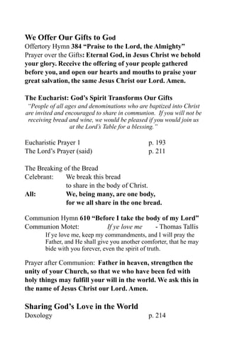 We Offer Our Gifts to God
Offertory Hymn 384 “Praise to the Lord, the Almighty”
Prayer over the Gifts: Eternal God, in Jesus Christ we behold
your glory. Receive the offering of your people gathered
before you, and open our hearts and mouths to praise your
great salvation, the same Jesus Christ our Lord. Amen.

The Eucharist: God’s Spirit Transforms Our Gifts
 “People of all ages and denominations who are baptized into Christ
are invited and encouraged to share in communion. If you will not be
 receiving bread and wine, we would be pleased if you would join us
                  at the Lord’s Table for a blessing.”

Eucharistic Prayer 1                           p. 193
The Lord’s Prayer (said)                       p. 211

The Breaking of the Bread
Celebrant:    We break this bread
              to share in the body of Christ.
All:          We, being many, are one body,
              for we all share in the one bread.

Communion Hymn 610 “Before I take the body of my Lord”
Communion Motet:        If ye love me    - Thomas Tallis
       If ye love me, keep my commandments, and I will pray the
       Father, and He shall give you another comforter, that he may
       bide with you forever, even the spirit of truth.

Prayer after Communion: Father in heaven, strengthen the
unity of your Church, so that we who have been fed with
holy things may fulfill your will in the world. We ask this in
the name of Jesus Christ our Lord. Amen.

Sharing God’s Love in the World
Doxology                                       p. 214
 