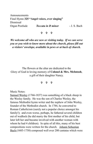 Announcements
Final Hymn 325 “Angel voices, ever singing”
Dismissal
Organ Postlude     Toccata in D minor              - J. S. Bach

                            

We welcome all who are new or visiting today. If we can serve
you or you wish to know more about the church, please fill out
  a visitors’ envelope, available in pews or at back of church.




          The flowers at the altar are dedicated to the
Glory of God in loving memory of Colonel & Mrs. McIntosh,
                a gift of their daughter Nancy.

                            


Music Notes:
Samuel Wesley (1766-1837) was something of a black sheep in
the Wesley family. He was the son of Charles Wesley, the
famous Methodist hymn writer and the nephew of John Wesley,
founder of the Methodist church. In 1784, he converted to
Roman Catholicism (surely not a popular choice amongst his
family!); and even worse, perhaps, he fathered several children
out of wedlock (he did marry the first mother of his child, but
later left her and became involved with another woman with
whom he had 4 children). In spite of all this, many of his best
compositions were written for the church. Johann Sebastian
Bach (1685-1750) composed well over 200 cantatas which were
 
