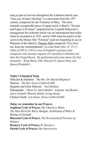 sung as part of services throughout the Lutheran church year.
“Jesu, joy of man’s desiring” is a movement from the 147th
cantata, composed for the Visitation of Mary. The most
instantly recognizable piece of organ music is Bach’s “Toccata
and Fugue in D minor”, popularized by Leopold Stokowski’s
arrangement for orchestra which was an international best seller
when he recorded it in 1927, and in 1940 when he used it in the
score to the Disney film “Fantasia” (and not forgetting its use in
Phantom of the Opera!). Thomas Tallis composed “If ye love
me, keep my commandments” to a text from John 14: 15-17.
Tallis (c1505 to 1585) is one of England’s greatest early
composers who became organist of Canterbury Cathedral and
later the Chapel Royal. He performed and wrote music for four
monarchs – King Henry VIII, Edward VI, Queen Mary and
Queen Elizabeth I.



Today’s Liturgical Team
Officiant & Homilist: The Rev. Dr. Harold Shepherd
Deacon: The Rev. Grace Caldwell-Hill
Organist and Choir Director: Neil Houlton
Sidespeople: (Team 5): Janet Booker– Captain; Jan Booker,
Joyce Connell, Winston Dottin, Irving Stoute
Chancel Guild: Lyn Inniss, Grace Caldwell-Hill

Today we remember in our Prayers:
Anglican Cycle of Prayer, The Church in Wales,
The Most Revd Dr. Barry Morgan, Archbishop of Wales &
Bishop of Llandaff
Diocesan Cycle of Prayer, The Ecclesiastical Province of
Ontario
Deanery Cycle of Prayer, St. Saviour’s
Parish Cycle of Prayer, Our Intercessors
 