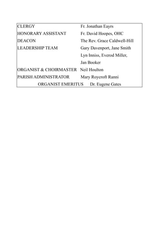 CLERGY                   Fr. Jonathan Eayrs
HONORARY ASSISTANT       Fr. David Hoopes, OHC
DEACON                   The Rev. Grace Caldwell-Hill
LEADERSHIP TEAM          Gary Davenport, Jane Smith
                         Lyn Inniss, Everod Miller,
                         Jan Booker
ORGANIST & CHOIRMASTER Neil Houlton
PARISH ADMINISTRATOR     Mary Roycroft Ranni
         ORGANIST EMERITUS    Dr. Eugene Gates
 