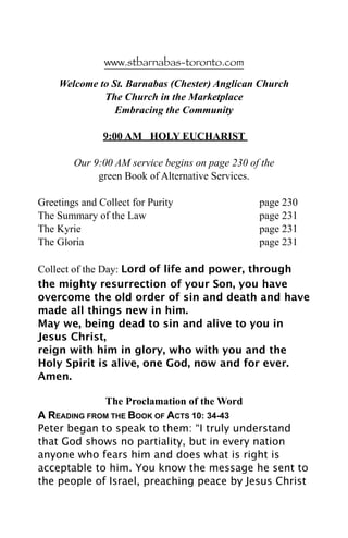 www.stbarnabas-toronto.com

    Welcome to St. Barnabas (Chester) Anglican Church
             The Church in the Marketplace
                Embracing the Community

               9:00 AM HOLY EUCHARIST

        Our 9:00 AM service begins on page 230 of the
             green Book of Alternative Services.

Greetings and Collect for Purity                 page 230
The Summary of the Law                           page 231
The Kyrie                                        page 231
The Gloria                                       page 231

Collect of the Day: Lord of life and power, through
the mighty resurrection of your Son, you have
overcome the old order of sin and death and have
made all things new in him.
May we, being dead to sin and alive to you in
Jesus Christ,
reign with him in glory, who with you and the
Holy Spirit is alive, one God, now and for ever.
Amen.

             The Proclamation of the Word
A READING FROM THE BOOK OF ACTS 10: 34-43
Peter began to speak to them: “I truly understand
that God shows no partiality, but in every nation
anyone who fears him and does what is right is
acceptable to him. You know the message he sent to
the people of Israel, preaching peace by Jesus Christ
 