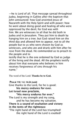 —he is Lord of all. That message spread throughout
Judea, beginning in Galilee after the baptism that
John announced: how God anointed Jesus of
Nazareth with the Holy Spirit and with power; how
he went about doing good and healing all who were
oppressed by the devil, for God was with
him. We are witnesses to all that he did both in
Judea and in Jerusalem. They put him to death by
hanging him on a tree; but God raised him on the
third day and allowed him to appear, not to all the
people but to us who were chosen by God as
witnesses, and who ate and drank with him after he
rose from the dead. He commanded us to preach to
the people and to
testify that he is the one ordained by God as judge
of the living and the dead. All the prophets testify
about him that everyone who believes in him
receives forgiveness of sins through his
name.”

The word of the Lord: Thanks be to God.

 PSALM 118: 1-2, 14-24 (said)
Give thanks to the Lord, for he is good;

     his mercy endures for ever.
Let Israel now proclaim,

     “His mercy endures for ever.”
The Lord is my strength and my song,

     and he has become my salvation.
There is a sound of exultation and victory
in the tents of the righteous:
“The right hand of the Lord has triumphed!

     the right hand of the Lord is exalted!
 