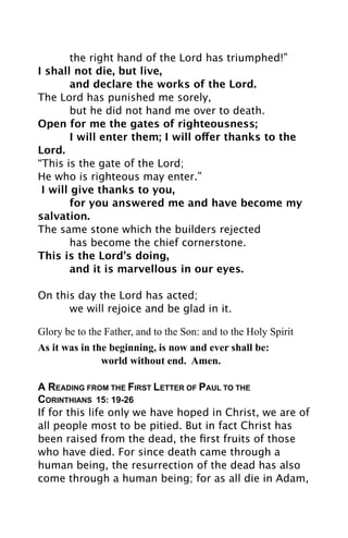 the right hand of the Lord has triumphed!”
I shall not die, but live,

        and declare the works of the Lord.
The Lord has punished me sorely,

        but he did not hand me over to death.
Open for me the gates of righteousness;

        I will enter them; I will offer thanks to the
Lord.
“This is the gate of the Lord;
He who is righteous may enter.”
  I will give thanks to you,

        for you answered me and have become my
salvation.
The same stone which the builders rejected

        has become the chief cornerstone.
This is the Lord’s doing,

        and it is marvellous in our eyes.

On this day the Lord has acted;

     we will rejoice and be glad in it.

Glory be to the Father, and to the Son: and to the Holy Spirit
As it was in the beginning, is now and ever shall be:
               world without end. Amen.

A READING FROM THE FIRST LETTER OF PAUL TO THE
CORINTHIANS 15: 19-26
If for this life only we have hoped in Christ, we are of
all people most to be pitied. But in fact Christ has
been raised from the dead, the ﬁrst fruits of those
who have died. For since death came through a
human being, the resurrection of the dead has also
come through a human being; for as all die in Adam,
 