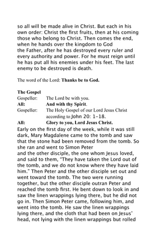 so all will be made alive in Christ. But each in his
own order: Christ the ﬁrst fruits, then at his coming
those who belong to Christ. Then comes the end,
when he hands over the kingdom to God
the Father, after he has destroyed every ruler and
every authority and power. For he must reign until
he has put all his enemies under his feet. The last
enemy to be destroyed is death.

The word of the Lord: Thanks be to God.

The Gospel
Gospeller:   The Lord be with you.
All:         And with thy Spirit.
Gospeller:   The Holy Gospel of our Lord Jesus Christ
             according to John 20: 1-18.
All:         Glory to you, Lord Jesus Christ.
Early on the ﬁrst day of the week, while it was still
dark, Mary Magdalene came to the tomb and saw
that the stone had been removed from the tomb. So
she ran and went to Simon Peter
and the other disciple, the one whom Jesus loved,
and said to them, “They have taken the Lord out of
the tomb, and we do not know where they have laid
him.” Then Peter and the other disciple set out and
went toward the tomb. The two were running
together, but the other disciple outran Peter and
reached the tomb ﬁrst. He bent down to look in and
saw the linen wrappings lying there, but he did not
go in. Then Simon Peter came, following him, and
went into the tomb. He saw the linen wrappings
lying there, and the cloth that had been on Jesus’
head, not lying with the linen wrappings but rolled
 