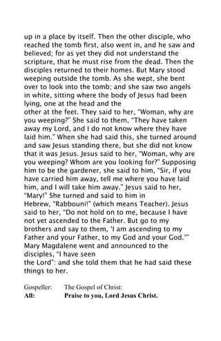up in a place by itself. Then the other disciple, who
reached the tomb ﬁrst, also went in, and he saw and
believed; for as yet they did not understand the
scripture, that he must rise from the dead. Then the
disciples returned to their homes. But Mary stood
weeping outside the tomb. As she wept, she bent
over to look into the tomb; and she saw two angels
in white, sitting where the body of Jesus had been
lying, one at the head and the
other at the feet. They said to her, “Woman, why are
you weeping?” She said to them, “They have taken
away my Lord, and I do not know where they have
laid him.” When she had said this, she turned around
and saw Jesus standing there, but she did not know
that it was Jesus. Jesus said to her, “Woman, why are
you weeping? Whom are you looking for?” Supposing
him to be the gardener, she said to him, “Sir, if you
have carried him away, tell me where you have laid
him, and I will take him away.” Jesus said to her,
“Mary!” She turned and said to him in
Hebrew, “Rabbouni!” (which means Teacher). Jesus
said to her, “Do not hold on to me, because I have
not yet ascended to the Father. But go to my
brothers and say to them, ‘I am ascending to my
Father and your Father, to my God and your God.’”
Mary Magdalene went and announced to the
disciples, “I have seen
the Lord”: and she told them that he had said these
things to her.

Gospeller:   The Gospel of Christ:
All:         Praise to you, Lord Jesus Christ.
 