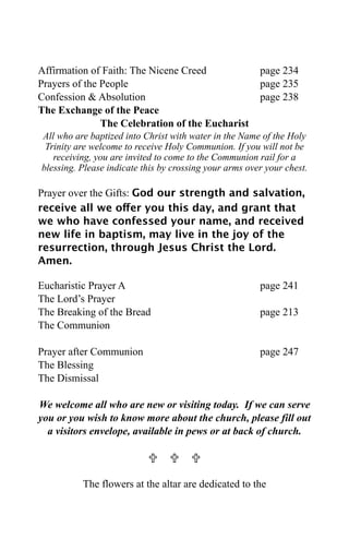 Affirmation of Faith: The Nicene Creed                  page 234
Prayers of the People                                   page 235
Confession & Absolution                                 page 238
The Exchange of the Peace
               The Celebration of the Eucharist
All who are baptized into Christ with water in the Name of the Holy
 Trinity are welcome to receive Holy Communion. If you will not be
   receiving, you are invited to come to the Communion rail for a
blessing. Please indicate this by crossing your arms over your chest.

Prayer over the Gifts: God our strength and salvation,
receive all we offer you this day, and grant that
we who have confessed your name, and received
new life in baptism, may live in the joy of the
resurrection, through Jesus Christ the Lord.
Amen.

Eucharistic Prayer A                                    page 241
The Lord’s Prayer
The Breaking of the Bread                               page 213
The Communion

Prayer after Communion                                  page 247
The Blessing
The Dismissal

We welcome all who are new or visiting today. If we can serve
you or you wish to know more about the church, please fill out
  a visitors envelope, available in pews or at back of church.

                             

          The flowers at the altar are dedicated to the
 
