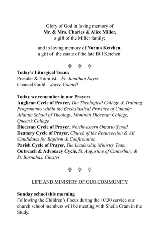 Glory of God in loving memory of
            Mr. & Mrs. Charles & Alice Miller,
                 a gift of the Miller family;

          and in loving memory of Norma Ketchen,
          a gift of the estate of the late Bill Ketchen.

                            
Today’s Liturgical Team:
Presider & Homilist: Fr. Jonathan Eayrs
Chancel Guild: Joyce Connell

Today we remember in our Prayers:
Anglican Cycle of Prayer, The Theological College & Training
Programmes within the Ecclesiastical Province of Canada:
Atlantic School of Theology, Montreal Diocesan College,
Queen’s College
Diocesan Cycle of Prayer, Northwestern Ontario Synod
Deanery Cycle of Prayer, Church of the Resurrection & All
Candidates for Baptism & Confirmation
Parish Cycle of Prayer, The Leadership Ministry Team
Outreach & Advocacy Cycle, St. Augustine of Canterbury &
St. Barnabas, Chester

                            

       LIFE AND MINISTRY OF OUR COMMUNITY

Sunday school this morning
Following the Children’s Focus during the 10:30 service our
church school members will be meeting with Sheila Cram in the
Study.
 