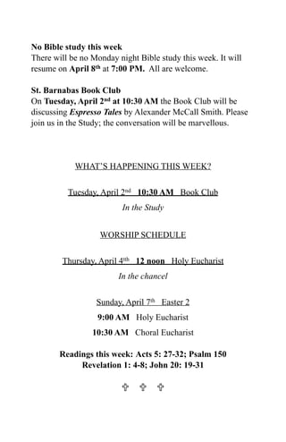 No Bible study this week
There will be no Monday night Bible study this week. It will
resume on April 8th at 7:00 PM. All are welcome.

St. Barnabas Book Club
On Tuesday, April 2nd at 10:30 AM the Book Club will be
discussing Espresso Tales by Alexander McCall Smith. Please
join us in the Study; the conversation will be marvellous.




            WHAT’S HAPPENING THIS WEEK?


          Tuesday, April 2nd 10:30 AM Book Club
                          In the Study


                   WORSHIP SCHEDULE


        Thursday, April 4tth 12 noon Holy Eucharist
                        In the chancel


                  Sunday, April 7th Easter 2
                  9:00 AM Holy Eucharist
                 10:30 AM Choral Eucharist

        Readings this week: Acts 5: 27-32; Psalm 150
             Revelation 1: 4-8; John 20: 19-31

                           
 
