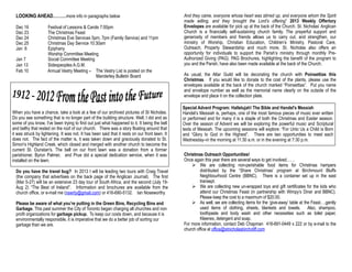 LOOKING AHEAD………more info in paragraphs below                                                 And they came, everyone whose heart was stirred up, and everyone whom the Spirit
                                                                                                made willing, and they brought the Lord’s offering” 2013 Weekly Offertory
  Dec 16             Festival of Lessons & Carols 7:00pm                                        Envelopes are available for pick up at the back of the Church. St. Nicholas’ Anglican
  Dec 23             The Christmas Feast                                                        Church is a financially self-sustaining church family. The prayerful support and
  Dec 24             Christmas Eve Services 5pm, 7pm (Family Service) and 11pm                  generosity of members and friends allows us to carry out, and strengthen, our
  Dec 25             Christmas Day Service 10:30am                                              ministry of Worship, Christian Education, Children’s Ministry, Pastoral Care,
  Jan 6              Epiphany                                                                   Outreach, Property Stewardship and much more. St. Nicholas also offers an
                     Worship Committee Meeting                                                  opportunity for individuals to support the Parish’s ministry through monthly Pre-
  Jan 7              Social Committee Meeting                                                   Authorized Giving (PAG). PAG Brochures, highlighting the benefit of the program to
  Jan 13             Sidespeoples A.G.M.                                                        you and the Parish, have also been made available at the back of the Church.
  Feb 10             Annual Vestry Meeting – The Vestry List is posted on the
                                               Manderley Bulletin Board                         As usual, the Altar Guild will be decorating the church with Poinsettias this
                                                                                                Christmas. If you would like to donate to the cost of the plants, please use the
                                                                                                envelopes available at the back of the church marked “Poinsettias”. Put you name
                                                                                                and envelope number as well as the memorial name clearly on the outside of the
                                                                                                envelope and place it on the collection plate.

                                                                                                Special Advent Program: Hallelujah! The Bible and Handel's Messiah
When you have a chance, take a look at a few of our archived pictures of St Nicholas.           Handel’s Messiah is, perhaps, one of the most famous pieces of music ever written
Do you see something that is no longer part of the building structure. Well, I did and as       or performed and for many it is a staple of both the Christmas and Easter season.
some of you know, I've been trying to find out just what happened to it. It being the bell      Over the season of Advent we will be exploring the powerful music and Scriptural
and belfry that rested on the roof of our church. There was a story floating around that        texts of Messiah. The upcoming sessions will explore: “For Unto Us a Child is Born
it was struck by lightening. It was not. It has been said that it rests on our front lawn. It   and “Glory to God in the Highest”. There are two opportunities to meet each
does not. The fact of the matter is, it was taken down and graciously donated to St.            Wednesday–in the morning at 11:30 a.m. or in the evening at 7:30 p.m.
Simon's Highland Creek, which closed and merged with another church to become the
current St. Dunstan's. The bell on our front lawn was a donation from a former
parishioner, Byron Palmer, and Prue did a special dedication service, when it was               Christmas Outreach Opportunities!
installed on the lawn.                                                                          Once again this year there are several ways to get involved……
                                                                                                     We are collecting non-perishable food items for Christmas hampers
  Do you have the travel bug? In 2013 I will be leading two tours with Craig Travel                      distributed by the “Share Christmas’ program at Birchmount Bluffs
  (the company that advertises on the back page of the Anglican Journal). The first                      Neighbourhood Centre (BBNC). There is a container set up in the east
  (Mar 5-27) will be an extensive 23 day tour of South Africa, and the second (July 19-                  transept.
  Aug 2) “The Best of Ireland”. Information and brochures are available from the                     We are collecting new un-wrapped toys and gift certificates for the kids who
  church office, or e-mail me (nswrty@gmail.com) or 416-690-5132. Ian Noseworthy                         attend our Christmas Feast (in partnership with Wimpy’s Diner and BBNC).
                                                                                                         Please keep the cost to a maximum of $20.00.
  Please be aware of what you’re putting in the Green Bins, Recycling Bins and                       As well, we are collecting items for the ‘give-away’ table at the Feast….gently
  Garbage. This past summer the City of Toronto began charging all churches and non                      used items of clothing, sheets, blankets and towels. Also, shampoo,
  profit organizations for garbage pickup. To keep our costs down, and because it is                     toothpaste and body wash and other necessities such as toilet paper,
  environmentally responsible, it is imperative that we do a better job of sorting our                   Kleenex, detergent and soap.
  garbage than we are.                                                                          For more information, contact Deb Chapman 416-691-0449 x 222 or by e-mail to the
                                                                                                church office at office@stnicholasbirchcliff.com
 