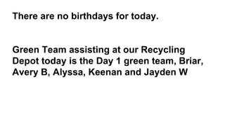 There are no birthdays for today.
Green Team assisting at our Recycling
Depot today is the Day 1 green team, Briar,
Avery B, Alyssa, Keenan and Jayden W
 