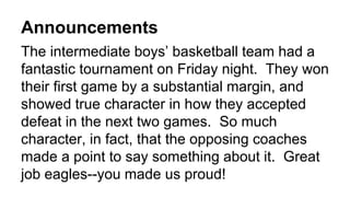 Announcements
The intermediate boys’ basketball team had a
fantastic tournament on Friday night. They won
their first game by a substantial margin, and
showed true character in how they accepted
defeat in the next two games. So much
character, in fact, that the opposing coaches
made a point to say something about it. Great
job eagles--you made us proud!
 