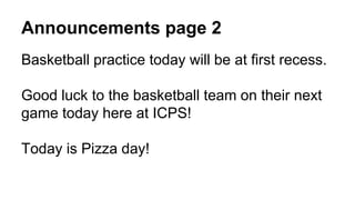 Announcements page 2
Basketball practice today will be at first recess.
Good luck to the basketball team on their next
game today here at ICPS!
Today is Pizza day!
 