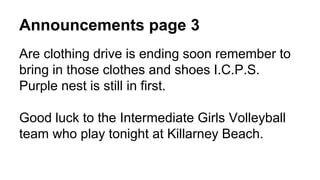 Announcements page 3
Are clothing drive is ending soon remember to
bring in those clothes and shoes I.C.P.S.
Purple nest is still in first.
Good luck to the Intermediate Girls Volleyball
team who play tonight at Killarney Beach.
 