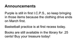 Announcements
Purple is still in first I.C.P.S., so keep bringing
in those items because the clothing drive ends
on March first.
Basketball practice is at first recess today.
Books are still available in the library for .25
cents! Buy your treasure today!
 