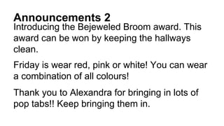 Announcements 2
Introducing the Bejeweled Broom award. This
award can be won by keeping the hallways
clean.
Friday is wear red, pink or white! You can wear
a combination of all colours!
Thank you to Alexandra for bringing in lots of
pop tabs!! Keep bringing them in.
 