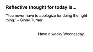 Reflective thought for today is...
“You never have to apologize for doing the right
thing.” - Ginny Turner
Have a wacky Wednesday.
 