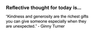 Reflective thought for today is...
“Kindness and generosity are the richest gifts
you can give someone especially when they
are unexpected.” - Ginny Turner
 