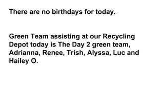 There are no birthdays for today.
Green Team assisting at our Recycling
Depot today is The Day 2 green team,
Adrianna, Renee, Trish, Alyssa, Luc and
Hailey O.
 