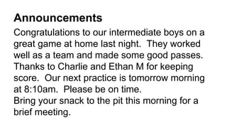 Announcements
Congratulations to our intermediate boys on a
great game at home last night. They worked
well as a team and made some good passes.
Thanks to Charlie and Ethan M for keeping
score. Our next practice is tomorrow morning
at 8:10am. Please be on time.
Bring your snack to the pit this morning for a
brief meeting.
 