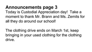 Announcements page 3
Today is Custodial Appreciation day! Take a
moment to thank Mr. Brann and Ms. Zemits for
all they do around our school!
The clothing drive ends on March 1st, keep
bringing in your used clothing for the clothing
drive.
 