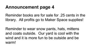 Announcement page 4
Reminder books are for sale for .25 cents in the
library. All profits go to Maker Space supplies!
Reminder to wear snow pants, hats, mittens
and coats outside. Our yard is cool with the
wind and it is more fun to be outside and be
warm!
 
