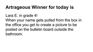 Artrageous Winner for today is
Lara E. in grade 4!
When your name gets pulled from the box in
the office you get to create a picture to be
posted on the bulletin board outside the
bathroom.
 
