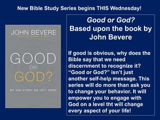 New Bible Study Series begins THIS Wednesday!
Good or God?
Based upon the book by
John Bevere
If good is obvious, why does the
Bible say that we need
discernment to recognize it?
“Good or God?” isn’t just
another self-help message. This
series will do more than ask you
to change your behavior. It will
empower you to engage with
God on a level tht will change
every aspect of your life!
 