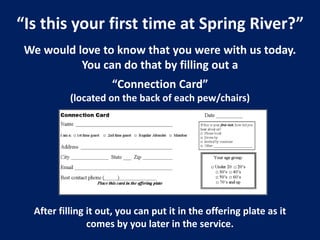 “Is this your first time at Spring River?”
We would love to know that you were with us today.
You can do that by filling out a
“Connection Card”
(located on the back of each pew/chairs)
After filling it out, you can put it in the offering plate as it
comes by you later in the service.
 