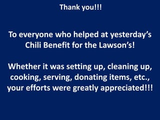 Thank you!!!


To everyone who helped at yesterday’s
    Chili Benefit for the Lawson’s!

Whether it was setting up, cleaning up,
 cooking, serving, donating items, etc.,
your efforts were greatly appreciated!!!
 