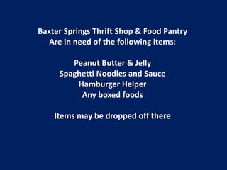 Baxter Springs Thrift Shop & Food Pantry
   Are in need of the following items:

        Peanut Butter & Jelly
     Spaghetti Noodles and Sauce
         Hamburger Helper
          Any boxed foods

    Items may be dropped off there
 
