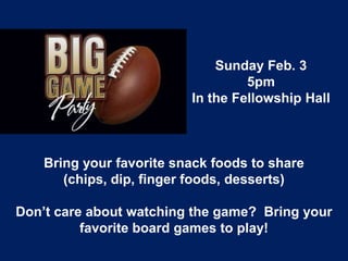 Sunday Feb. 3
                                   5pm
                          In the Fellowship Hall



    Bring your favorite snack foods to share
       (chips, dip, finger foods, desserts)

Don’t care about watching the game? Bring your
          favorite board games to play!
 