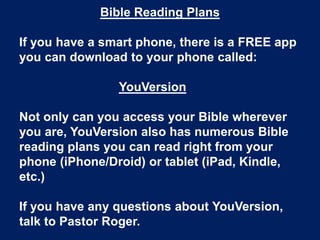 Bible Reading Plans

If you have a smart phone, there is a FREE app
you can download to your phone called:

                YouVersion

Not only can you access your Bible wherever
you are, YouVersion also has numerous Bible
reading plans you can read right from your
phone (iPhone/Droid) or tablet (iPad, Kindle,
etc.)

If you have any questions about YouVersion,
talk to Pastor Roger.
 