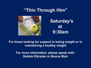 “Thin Through Him”

                             Saturday’s
                                at
                              9:30am

For those looking for support in losing weight or in
           maintaining a healthy weight

     For more information, please speak with:
          Debbie Elbrader or Boone Blair
 
