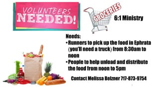 1
Needs:
•Runners to pick up the food in Ephrata
(you’ll need a truck) from 8:30am to
noon
•People to help unload and distribute
the food from noon to 5pm
6:1 Ministry
Contact Melissa Belzner 717-873-9754
 