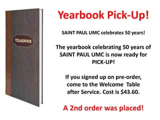 Yearbook Pick-Up!
SAINT PAUL UMC celebrates 50 years!
The yearbook celebrating 50 years of
SAINT PAUL UMC is now ready for
PICK-UP!
If you signed up on pre-order,
come to the Welcome Table
after Service. Cost is $43.60.
A 2nd order was placed!
 