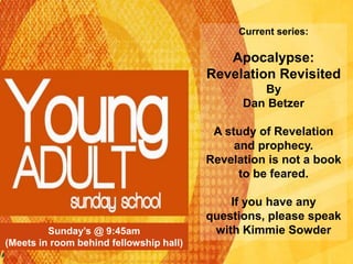 Sunday’s @ 9:45am
(Meets in room behind fellowship hall)
Current series:
Apocalypse:
Revelation Revisited
By
Dan Betzer
A study of Revelation
and prophecy.
Revelation is not a book
to be feared.
If you have any
questions, please speak
with Kimmie Sowder
 