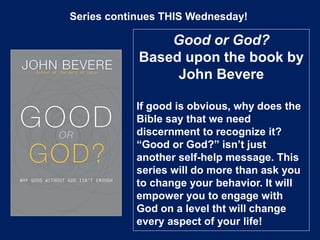 Series continues THIS Wednesday!
Good or God?
Based upon the book by
John Bevere
If good is obvious, why does the
Bible say that we need
discernment to recognize it?
“Good or God?” isn’t just
another self-help message. This
series will do more than ask you
to change your behavior. It will
empower you to engage with
God on a level tht will change
every aspect of your life!
 