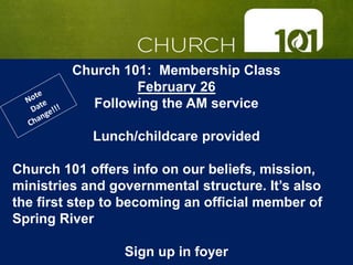 Church 101: Membership Class
February 26
Following the AM service
Lunch/childcare provided
Church 101 offers info on our beliefs, mission,
ministries and governmental structure. It’s also
the first step to becoming an official member of
Spring River
Sign up in foyer
 
