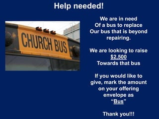 Help needed!
We are in need
Of a bus to replace
Our bus that is beyond
repairing.
We are looking to raise
$2,500
Towards that bus
If you would like to
give, mark the amount
on your offering
envelope as
“Bus”
Thank you!!!
 