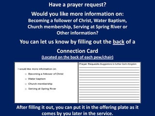 Have a prayer request?
Would you like more information on:
Becoming a follower of Christ, Water Baptism,
Church membership, Serving at Spring River or
Other information?
You can let us know by filling out the back of a
Connection Card
(Located on the back of each pew/chair)
After filling it out, you can put it in the offering plate as it
comes by you later in the service.
/Suggestions to further God’s Kingdom
 